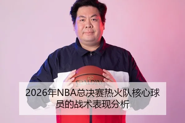 2026年NBA总决赛热火队核心球员的战术表现分析