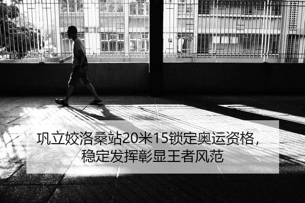 巩立姣洛桑站20米15锁定奥运资格，稳定发挥彰显王者风范