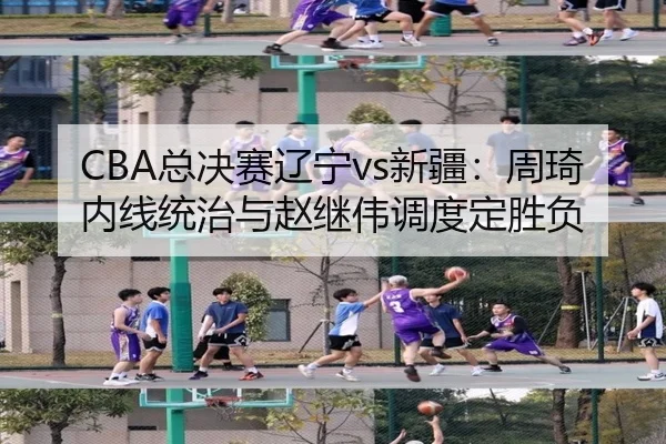 CBA总决赛辽宁vs新疆：周琦内线统治与赵继伟调度定胜负