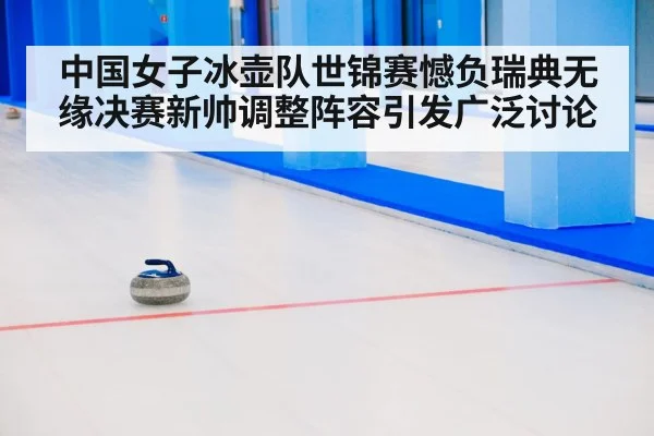 中国女子冰壶队世锦赛憾负瑞典无缘决赛新帅调整阵容引发广泛讨论