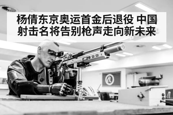 杨倩东京奥运首金后退役 中国射击名将告别枪声走向新未来