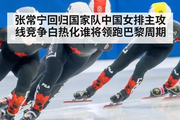 张常宁回归国家队中国女排主攻线竞争白热化谁将领跑巴黎周期